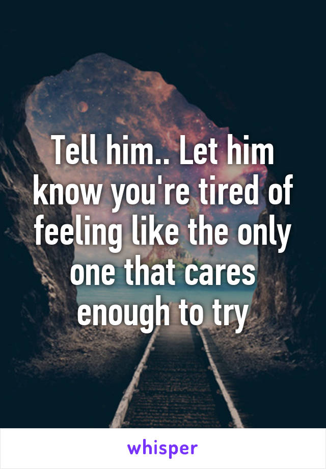 Tell him.. Let him know you're tired of feeling like the only one that cares enough to try