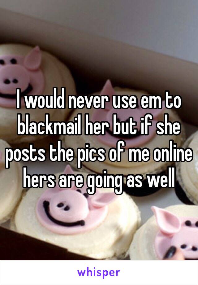 I would never use em to blackmail her but if she posts the pics of me online hers are going as well
