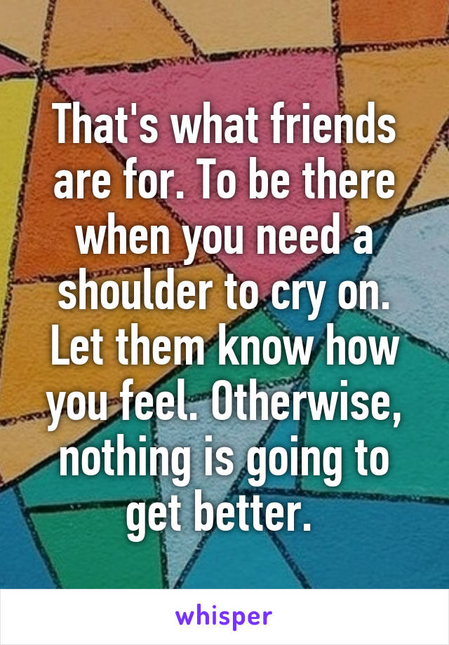 That's what friends are for. To be there when you need a shoulder to cry on. Let them know how you feel. Otherwise, nothing is going to get better. 