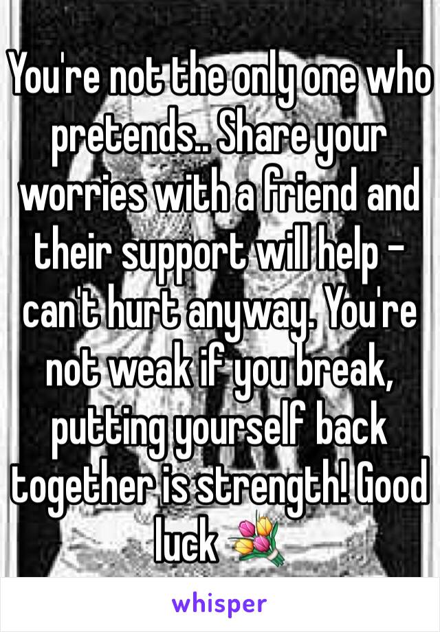 You're not the only one who pretends.. Share your worries with a friend and their support will help - can't hurt anyway. You're not weak if you break, putting yourself back together is strength! Good luck 💐