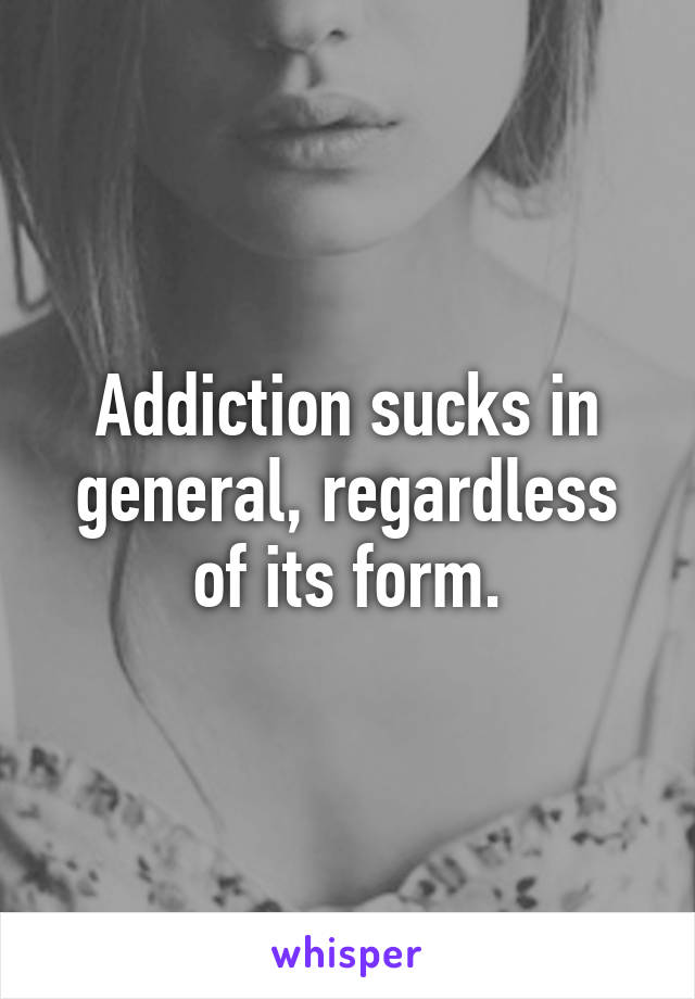 Addiction sucks in general, regardless of its form.