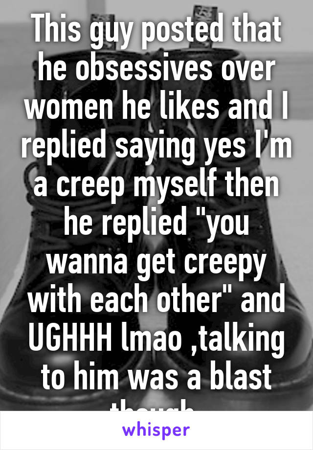 This guy posted that he obsessives over women he likes and I replied saying yes I'm a creep myself then he replied "you wanna get creepy with each other" and UGHHH lmao ,talking to him was a blast though 