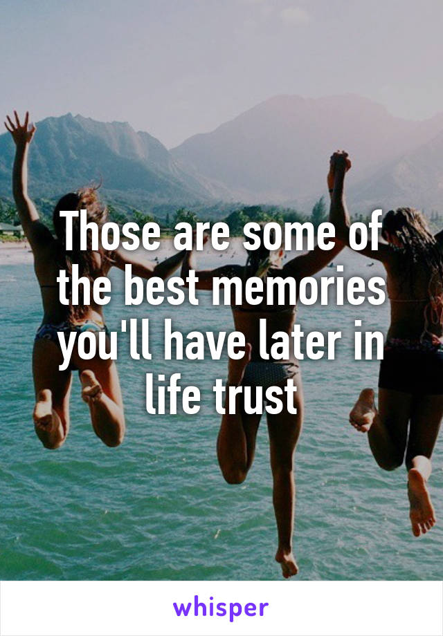Those are some of the best memories you'll have later in life trust