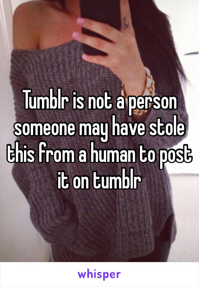 Tumblr is not a person someone may have stole this from a human to post it on tumblr 