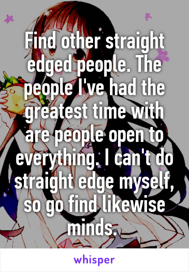 Find other straight edged people. The people I've had the greatest time with are people open to everything. I can't do straight edge myself, so go find likewise minds. 