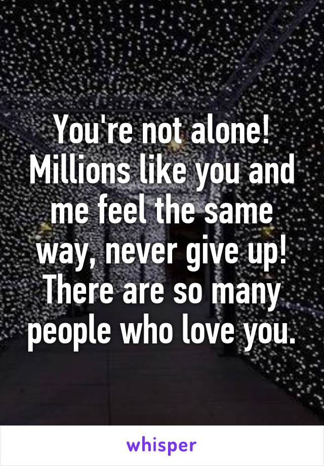 You're not alone! Millions like you and me feel the same way, never give up! There are so many people who love you.