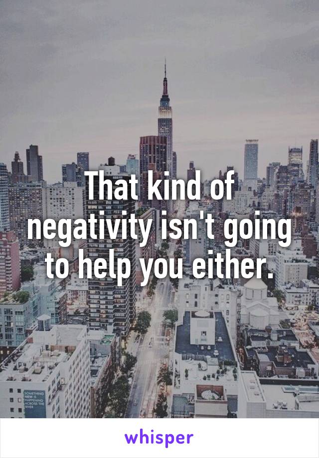 That kind of negativity isn't going to help you either.