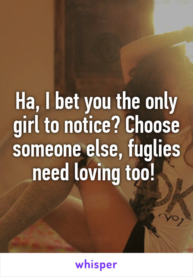 Ha, I bet you the only girl to notice? Choose someone else, fuglies need loving too! 
