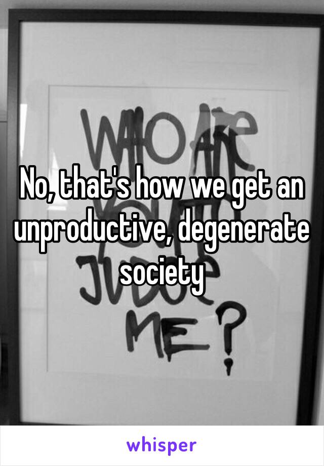 No, that's how we get an unproductive, degenerate society