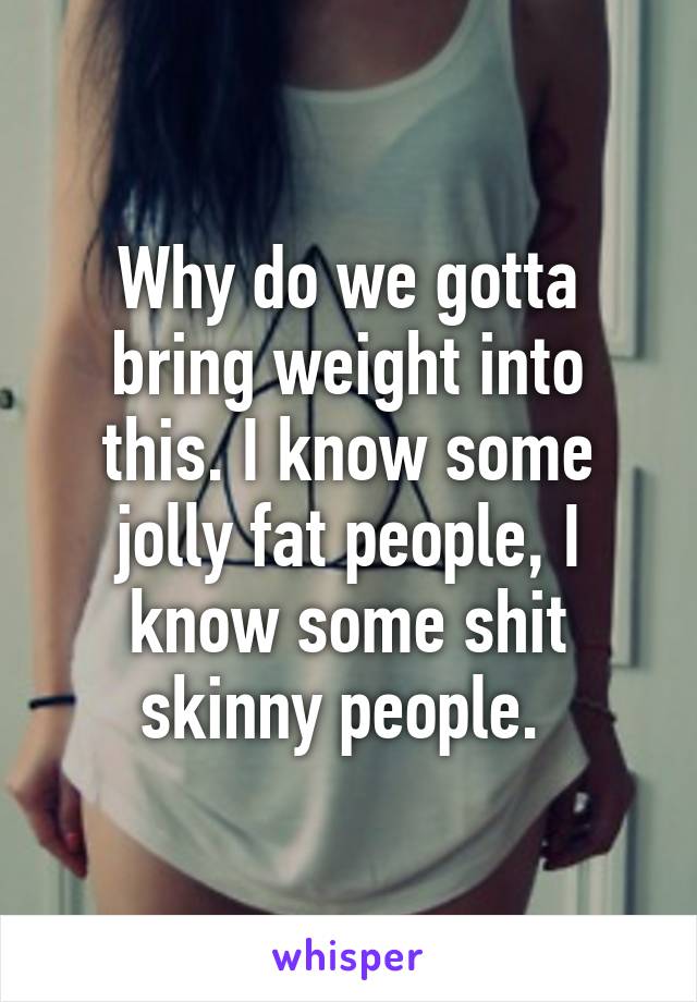 Why do we gotta bring weight into this. I know some jolly fat people, I know some shit skinny people. 