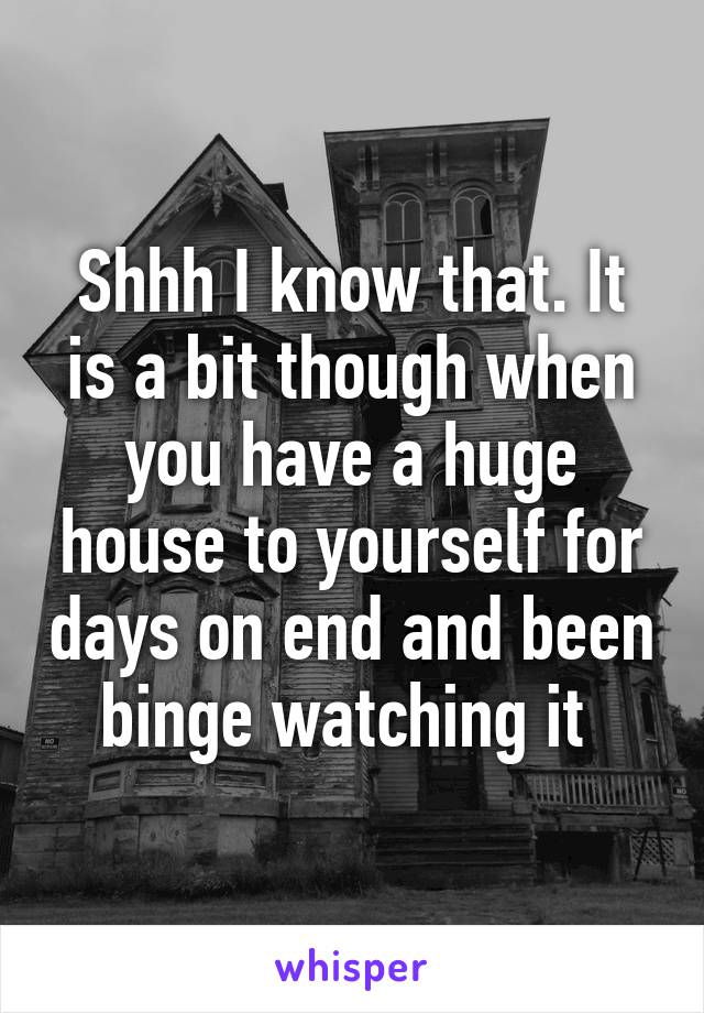 Shhh I know that. It is a bit though when you have a huge house to yourself for days on end and been binge watching it 