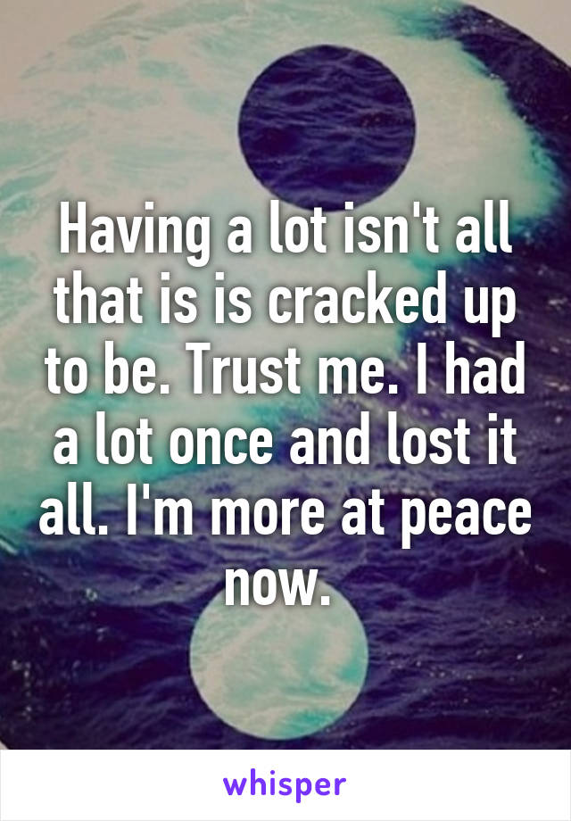 Having a lot isn't all that is is cracked up to be. Trust me. I had a lot once and lost it all. I'm more at peace now. 