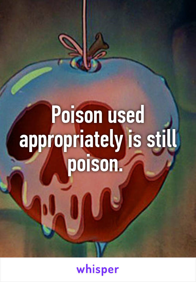 Poison used appropriately is still poison. 