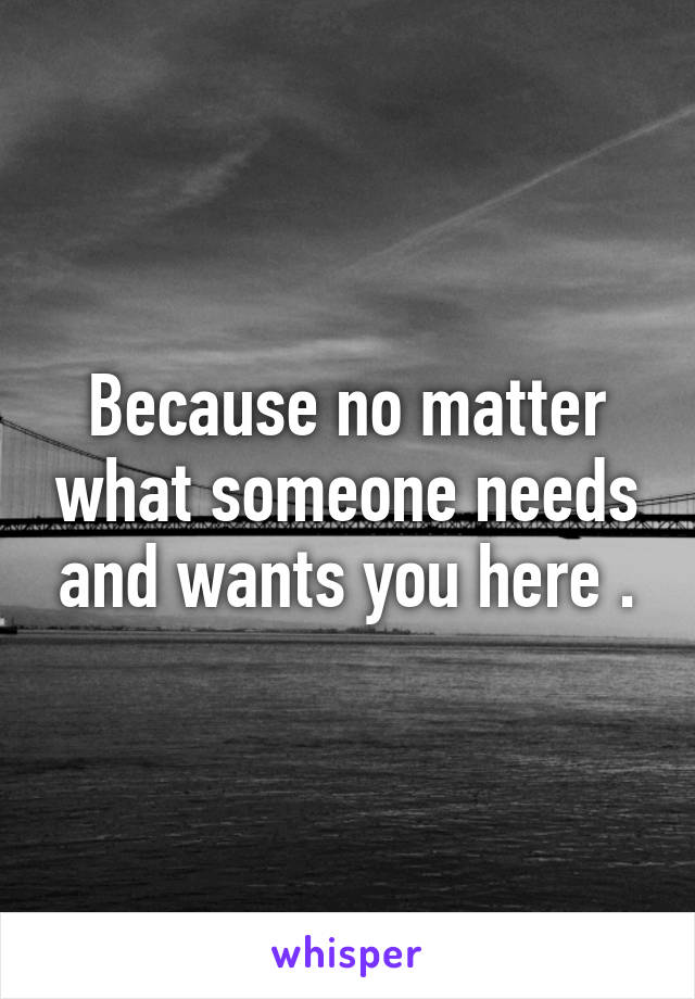 Because no matter what someone needs and wants you here .