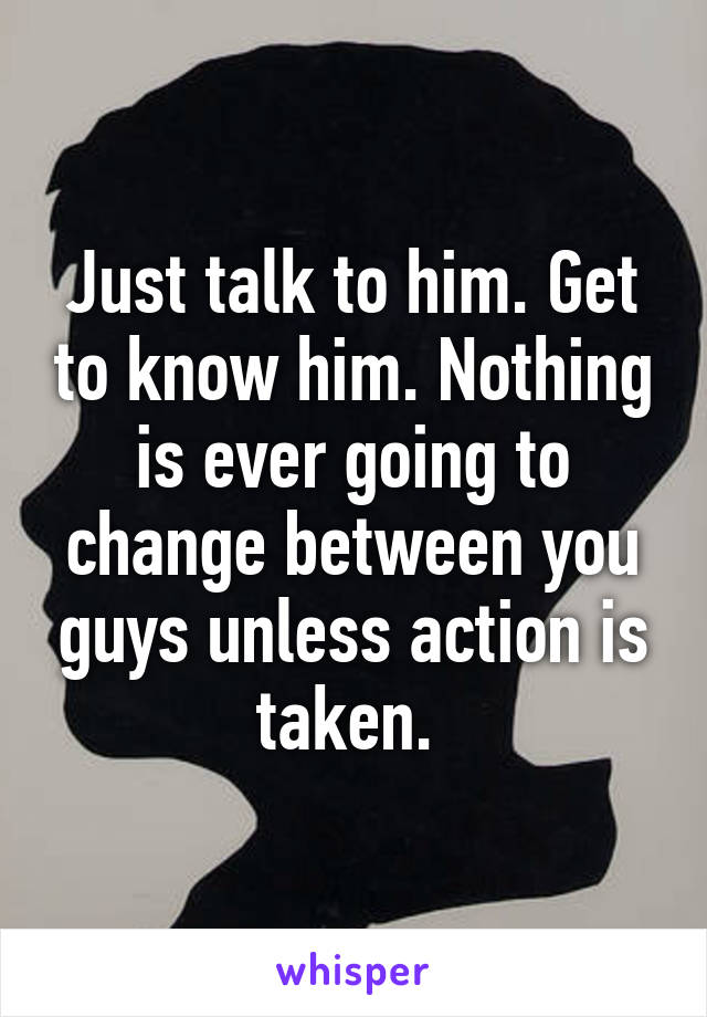 Just talk to him. Get to know him. Nothing is ever going to change between you guys unless action is taken. 