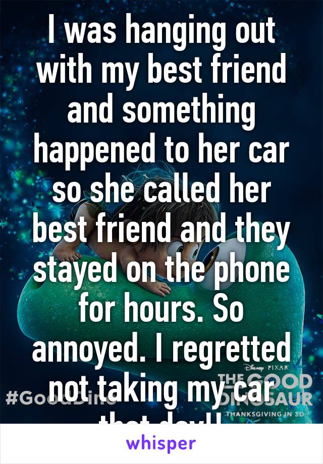 I was hanging out with my best friend and something happened to her car so she called her best friend and they stayed on the phone for hours. So annoyed. I regretted not taking my car that day!!