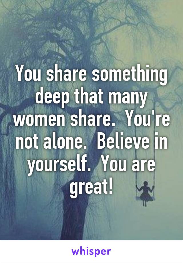 You share something deep that many women share.  You're not alone.  Believe in yourself.  You are great!