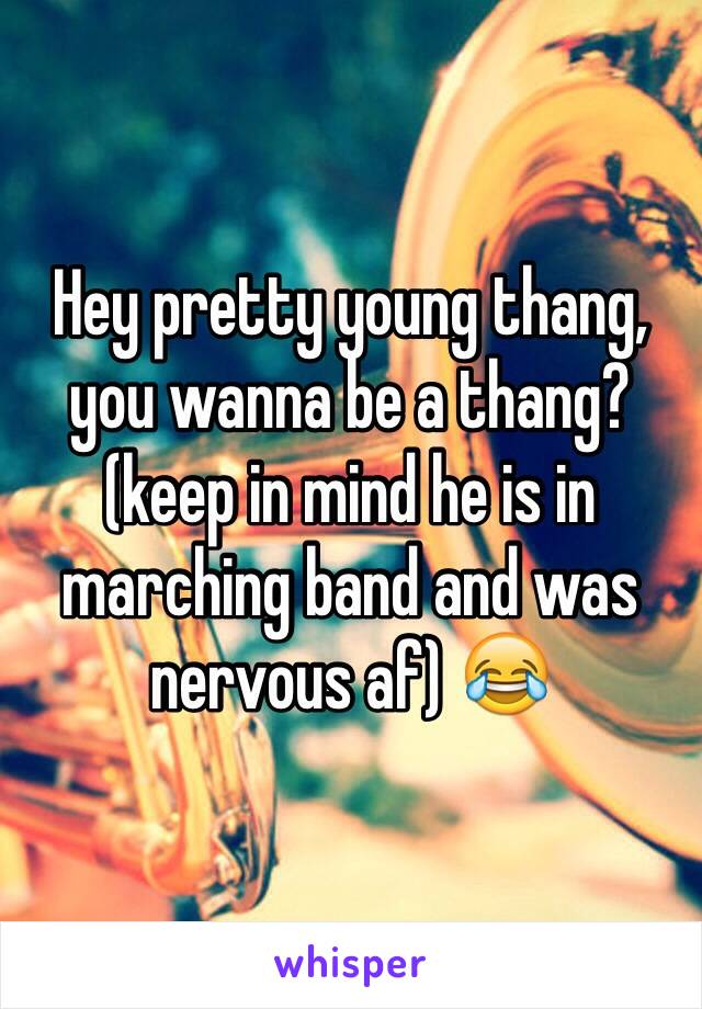 Hey pretty young thang, you wanna be a thang?(keep in mind he is in marching band and was nervous af) 😂