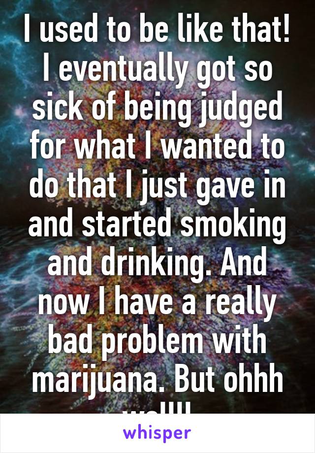 I used to be like that! I eventually got so sick of being judged for what I wanted to do that I just gave in and started smoking and drinking. And now I have a really bad problem with marijuana. But ohhh wellll