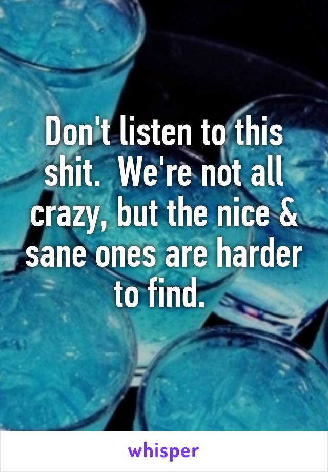Don't listen to this shit.  We're not all crazy, but the nice & sane ones are harder to find. 
