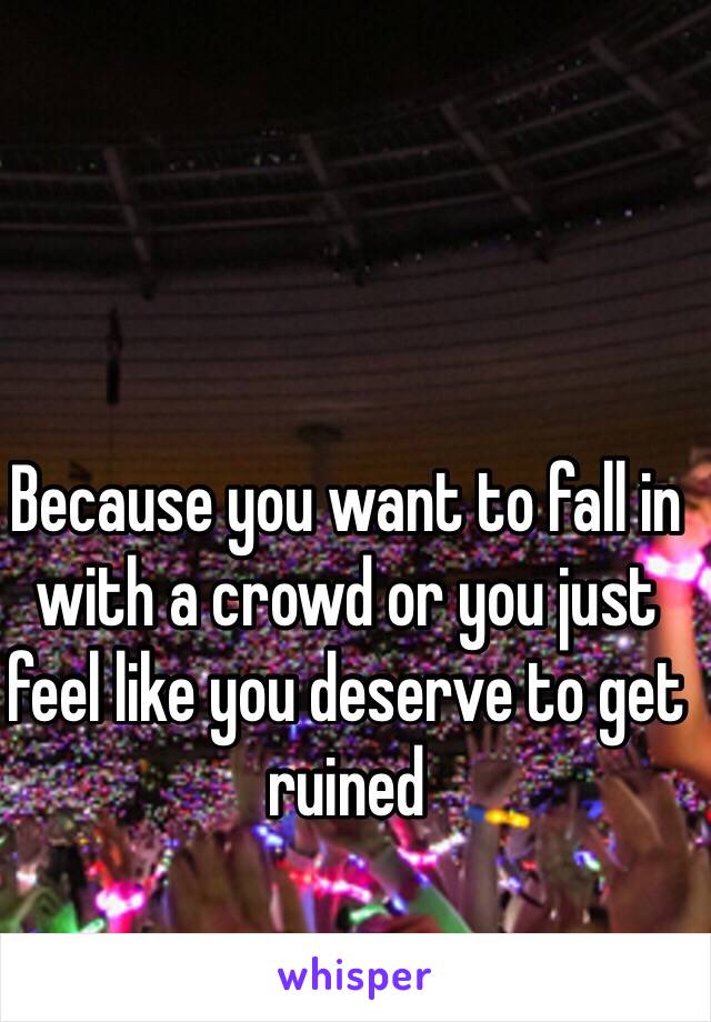 Because you want to fall in with a crowd or you just feel like you deserve to get ruined 