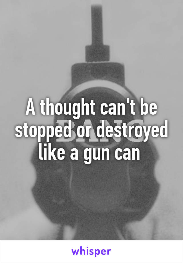 A thought can't be stopped or destroyed like a gun can 