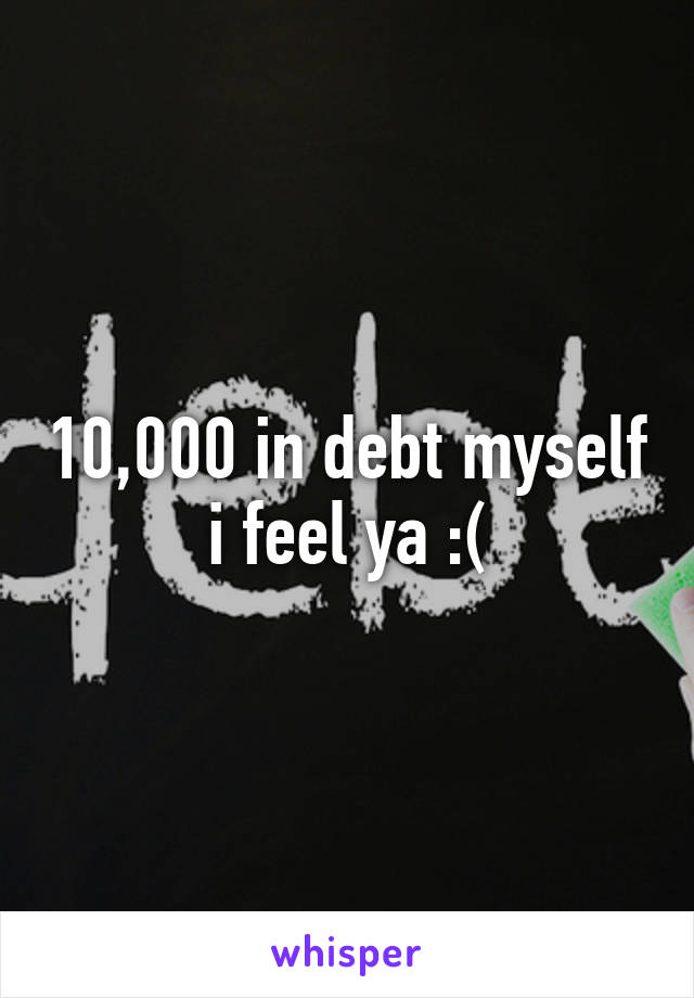 10,000 in debt myself i feel ya :(