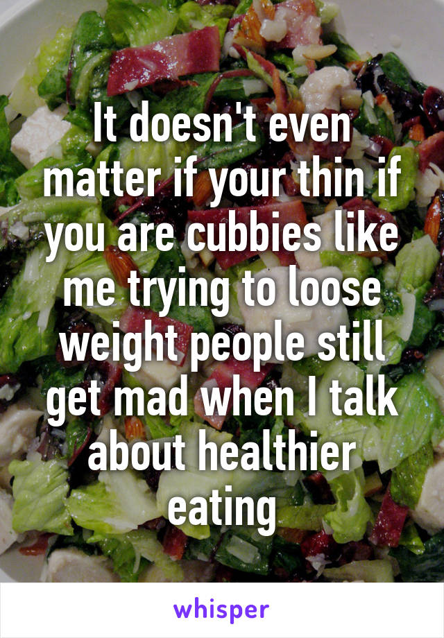 It doesn't even matter if your thin if you are cubbies like me trying to loose weight people still get mad when I talk about healthier eating