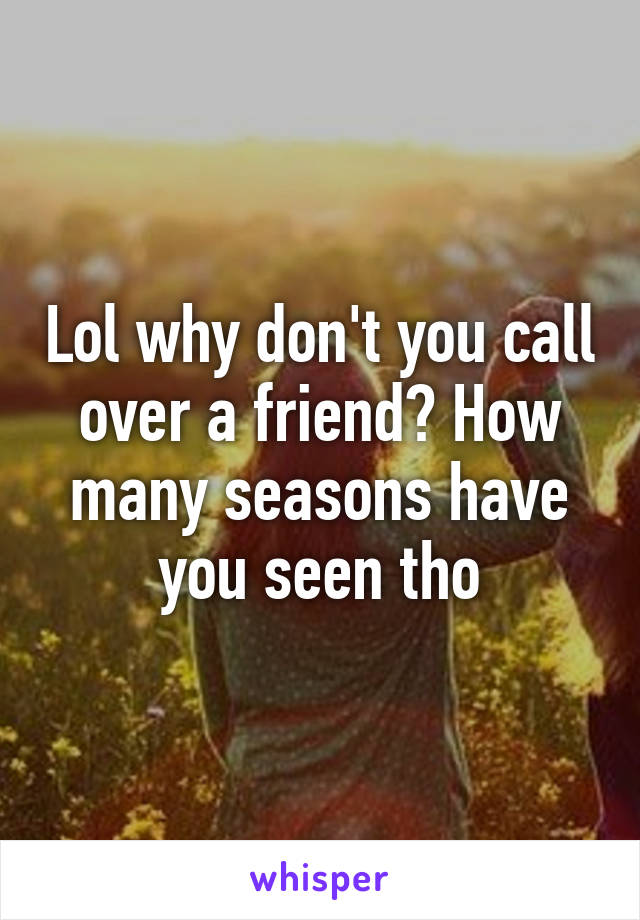 Lol why don't you call over a friend? How many seasons have you seen tho