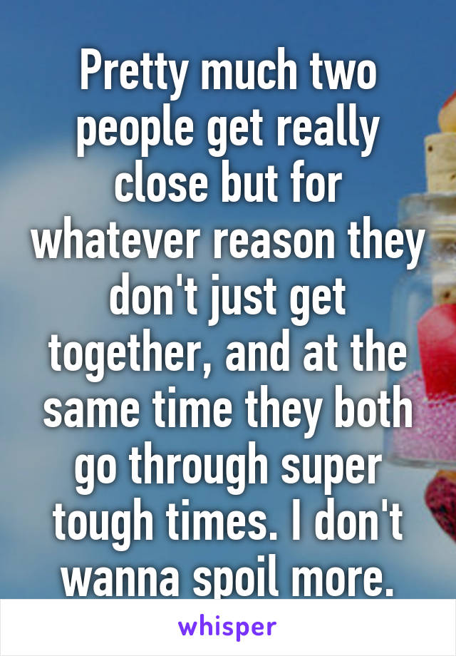 Pretty much two people get really close but for whatever reason they don't just get together, and at the same time they both go through super tough times. I don't wanna spoil more.