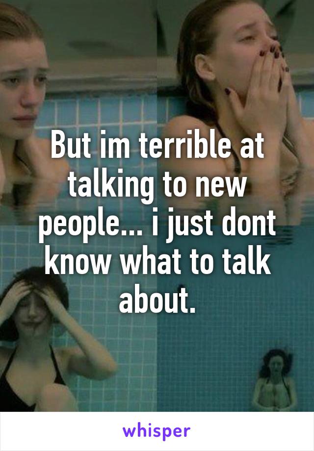 But im terrible at talking to new people... i just dont know what to talk about.
