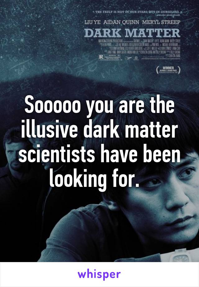 Sooooo you are the illusive dark matter scientists have been looking for.  