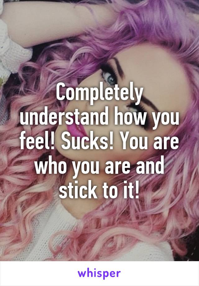 Completely understand how you feel! Sucks! You are who you are and stick to it!