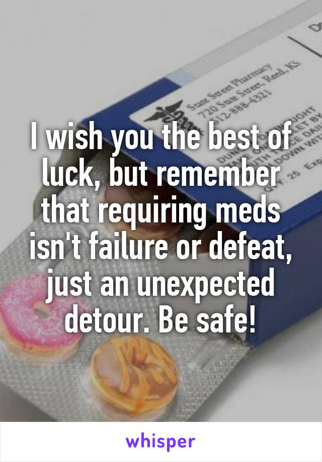 I wish you the best of luck, but remember that requiring meds isn't failure or defeat, just an unexpected detour. Be safe!