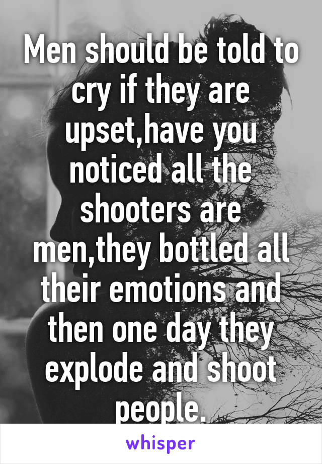 Men should be told to cry if they are upset,have you noticed all the shooters are men,they bottled all their emotions and then one day they explode and shoot people.