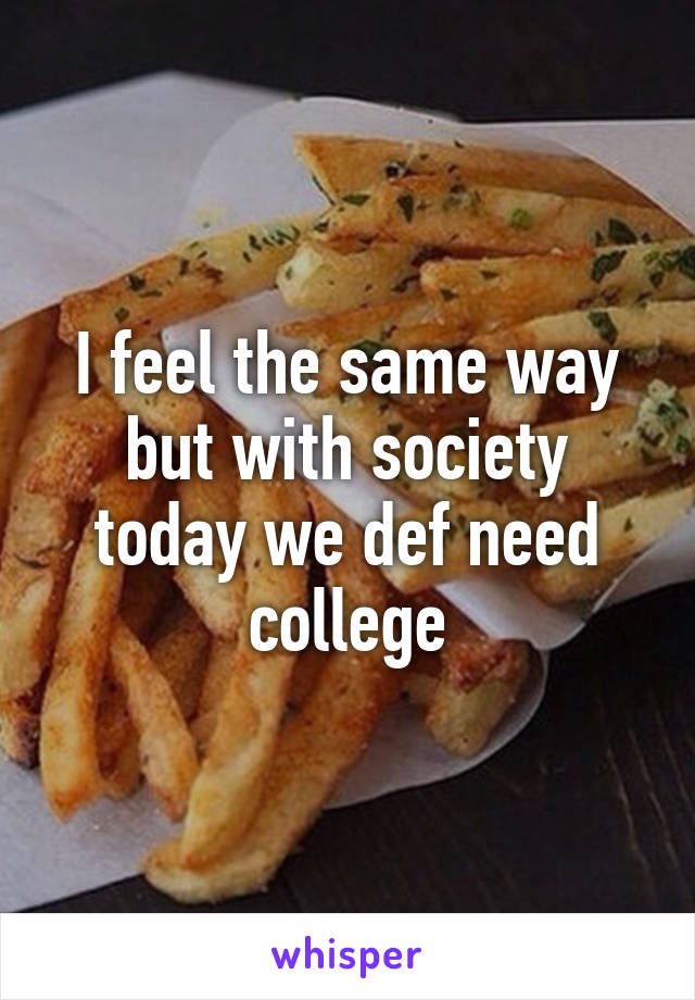 I feel the same way but with society today we def need college