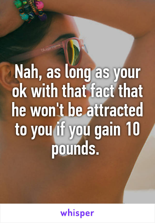 Nah, as long as your ok with that fact that he won't be attracted to you if you gain 10 pounds. 