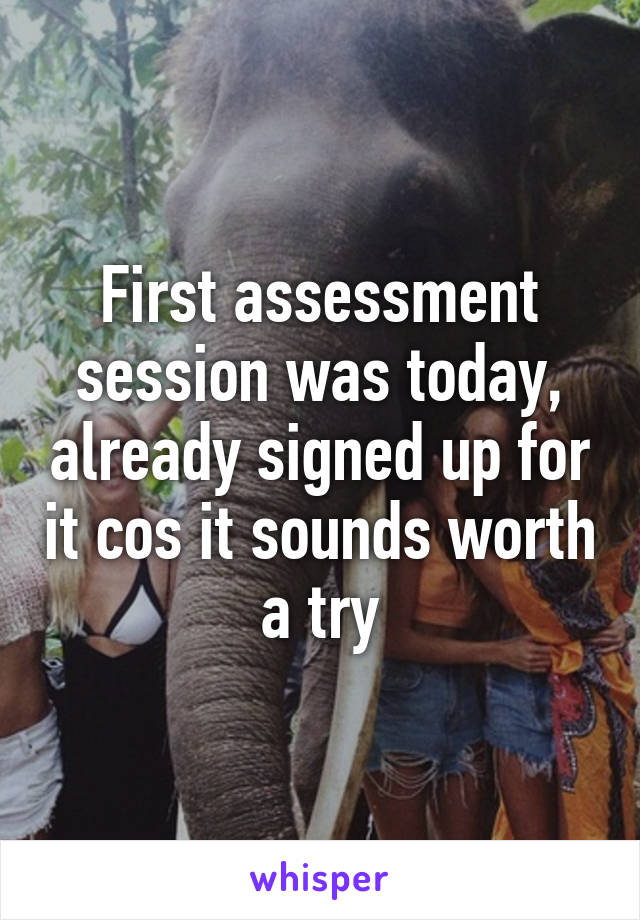 First assessment session was today, already signed up for it cos it sounds worth a try