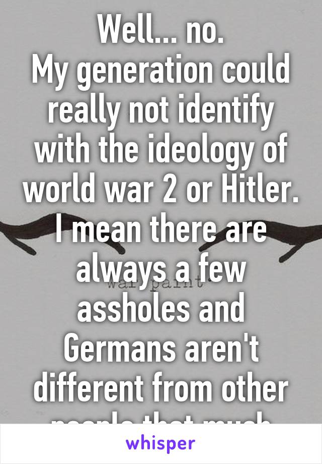 Well... no.
My generation could really not identify with the ideology of world war 2 or Hitler.
I mean there are always a few assholes and Germans aren't different from other people that much