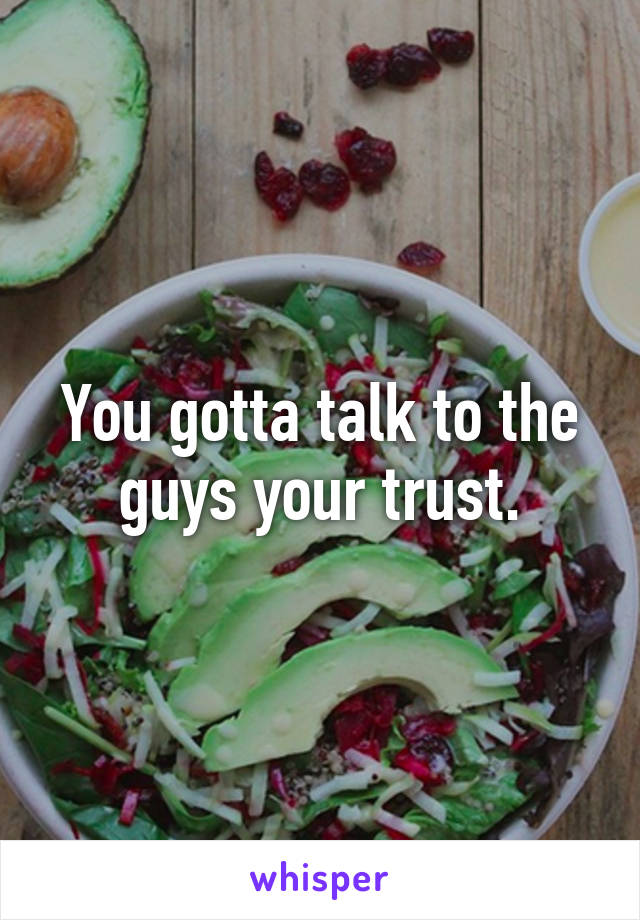 You gotta talk to the guys your trust.