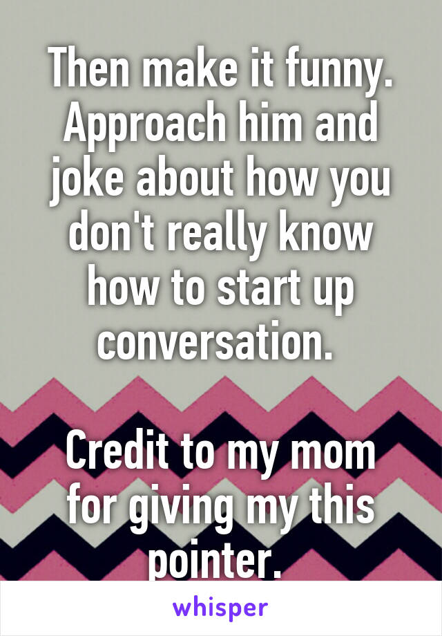 Then make it funny. Approach him and joke about how you don't really know how to start up conversation. 

Credit to my mom for giving my this pointer. 
