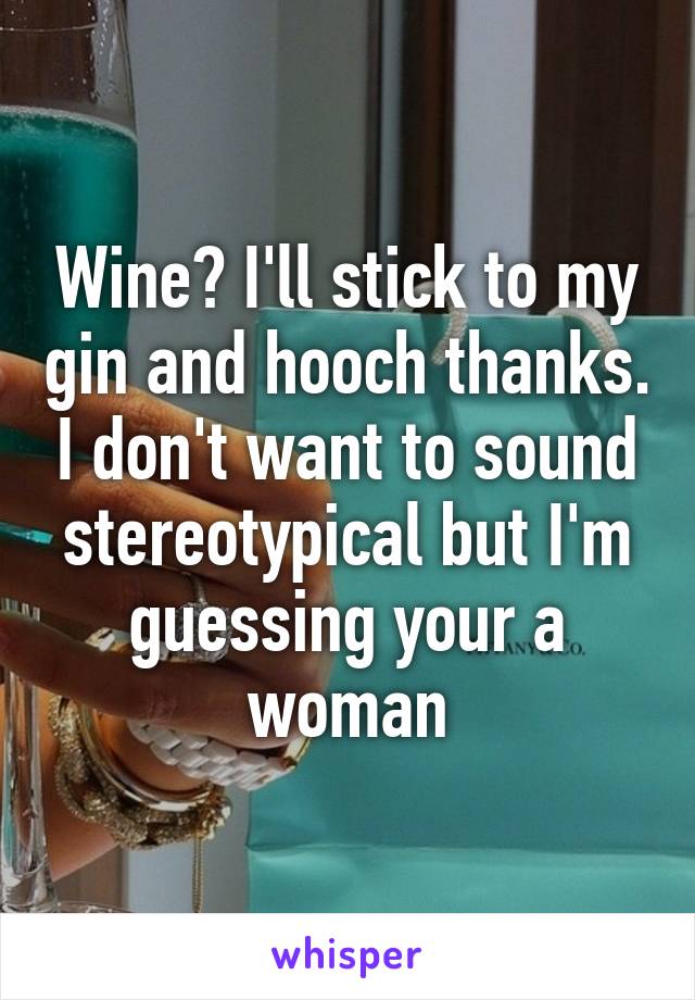 Wine? I'll stick to my gin and hooch thanks. I don't want to sound stereotypical but I'm guessing your a woman