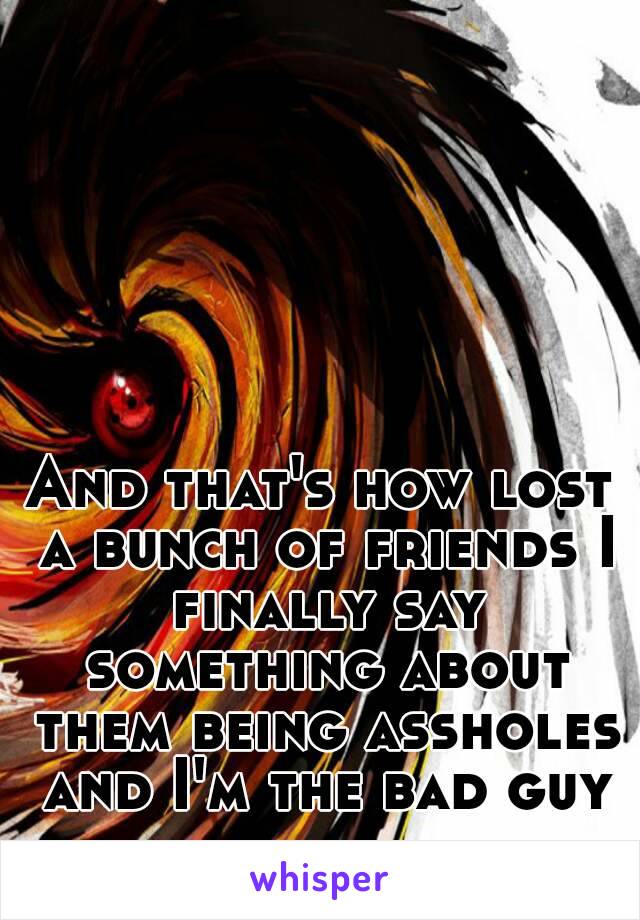 And that's how lost a bunch of friends I finally say something about them being assholes and I'm the bad guy