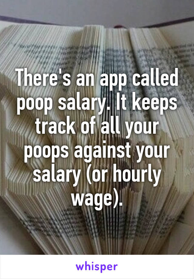 There's an app called poop salary. It keeps track of all your poops against your salary (or hourly wage).