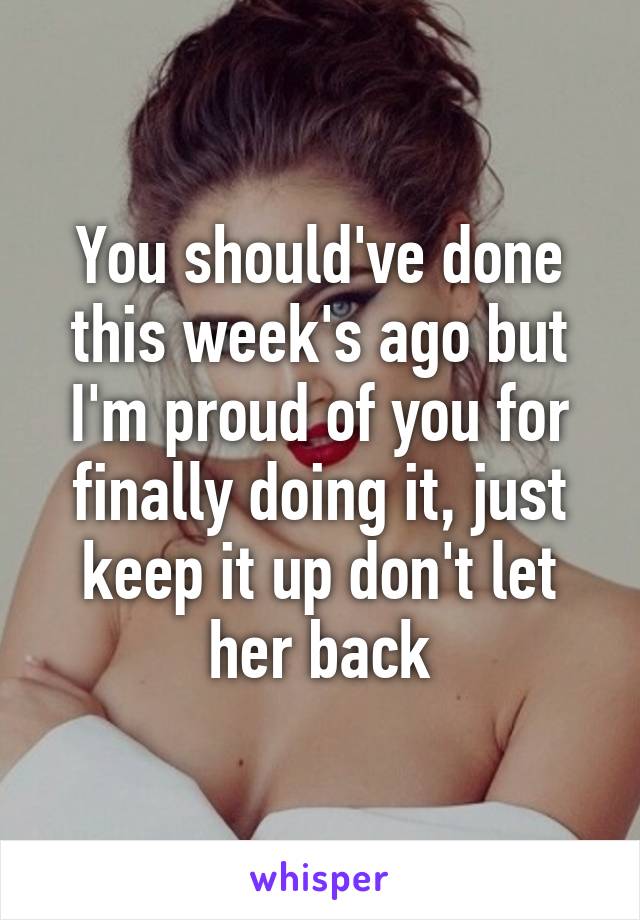 You should've done this week's ago but I'm proud of you for finally doing it, just keep it up don't let her back