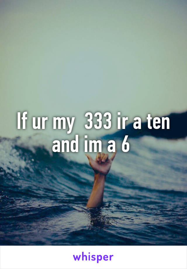 If ur my  333 ir a ten and im a 6 
