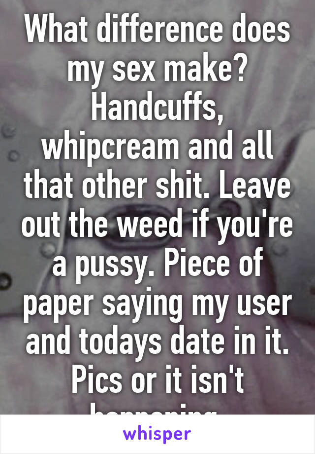 What difference does my sex make? Handcuffs, whipcream and all that other shit. Leave out the weed if you're a pussy. Piece of paper saying my user and todays date in it. Pics or it isn't happening.