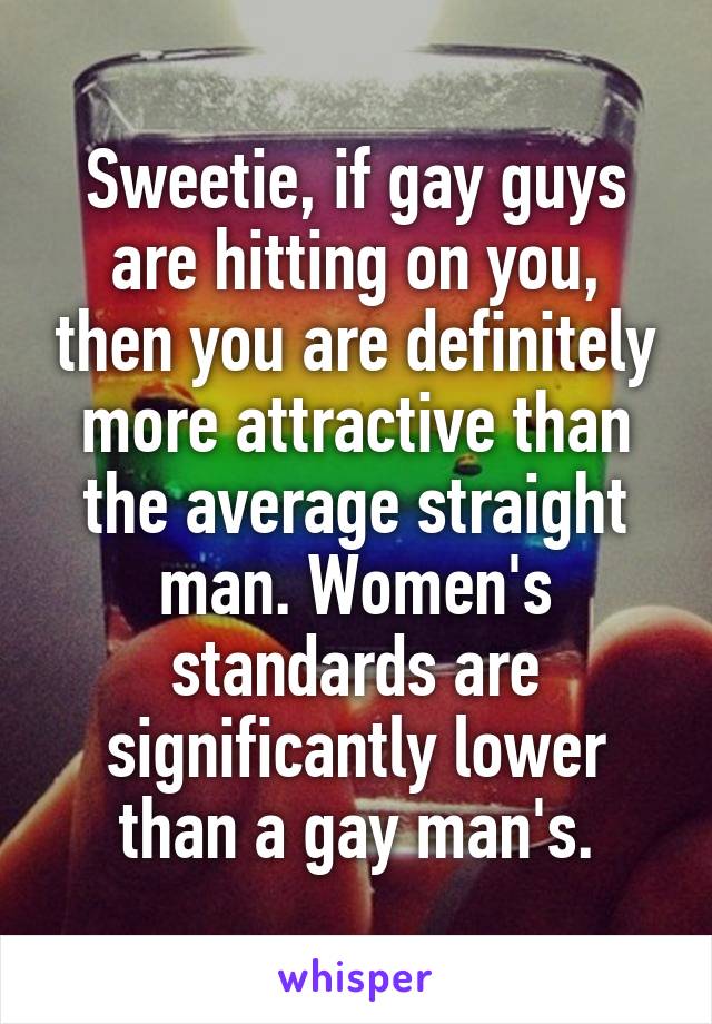 Sweetie, if gay guys are hitting on you, then you are definitely more attractive than the average straight man. Women's standards are significantly lower than a gay man's.