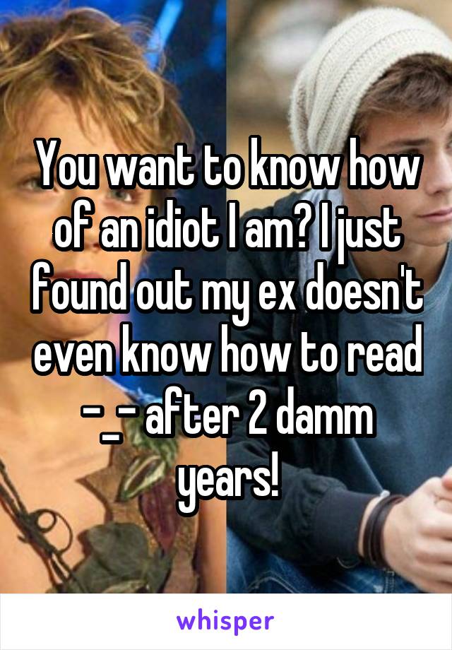 You want to know how of an idiot I am? I just found out my ex doesn't even know how to read -_- after 2 damm years!