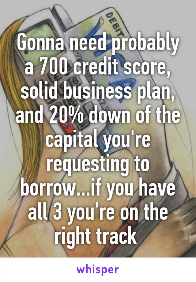 Gonna need probably a 700 credit score, solid business plan, and 20% down of the capital you're requesting to borrow...if you have all 3 you're on the right track 
